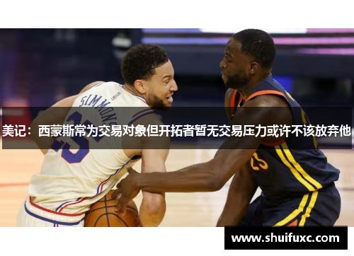 美记：西蒙斯常为交易对象但开拓者暂无交易压力或许不该放弃他