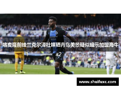 喀麦隆前锋兰克尔泽社媒晒青岛美景疑似暗示加盟海牛